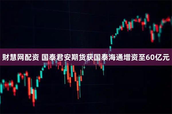 财慧网配资 国泰君安期货获国泰海通增资至60亿元
