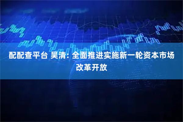 配配查平台 吴清: 全面推进实施新一轮资本市场改革开放
