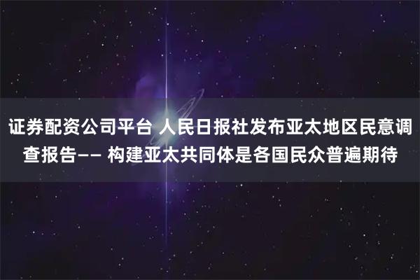 证券配资公司平台 人民日报社发布亚太地区民意调查报告—— 构建亚太共同体是各国民众普遍期待