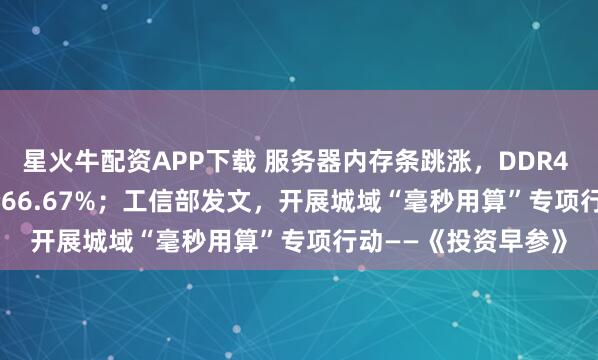 星火牛配资APP下载 服务器内存条跳涨，DDR4 RDIMM 16GB涨价66.67%；工信部发文，开展城域“毫秒用算”专项行动——《投资早参》