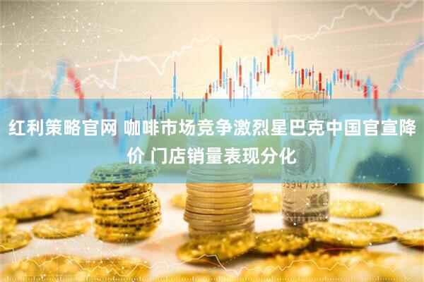 红利策略官网 咖啡市场竞争激烈星巴克中国官宣降价 门店销量表现分化