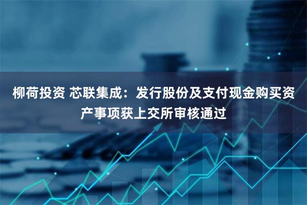 柳荷投资 芯联集成：发行股份及支付现金购买资产事项获上交所审核通过