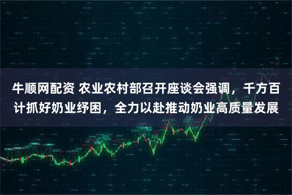 牛顺网配资 农业农村部召开座谈会强调，千方百计抓好奶业纾困，全力以赴推动奶业高质量发展