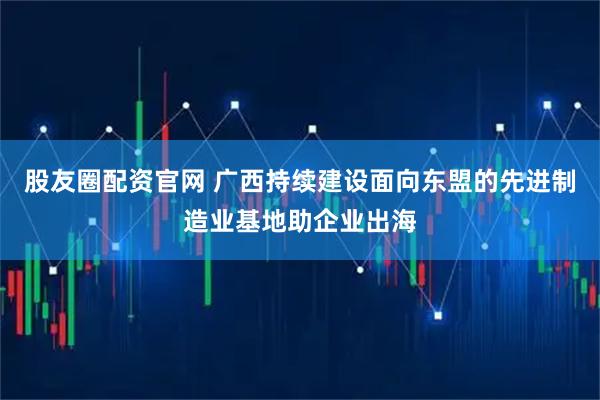 股友圈配资官网 广西持续建设面向东盟的先进制造业基地助企业出海