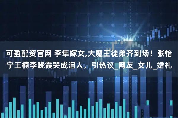 可盈配资官网 李隼嫁女,大魔王徒弟齐到场！张怡宁王楠李晓霞哭成泪人，引热议_网友_女儿_婚礼