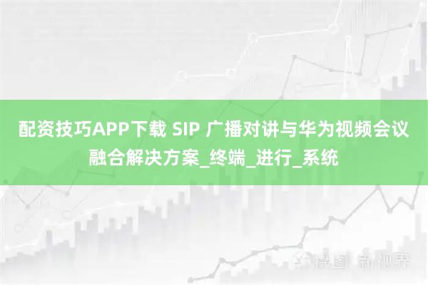 配资技巧APP下载 SIP 广播对讲与华为视频会议融合解决方案_终端_进行_系统