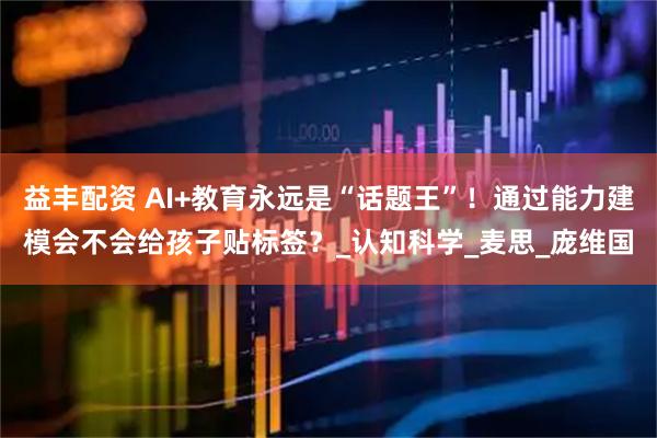 益丰配资 AI+教育永远是“话题王”！通过能力建模会不会给孩子贴标签？_认知科学_麦思_庞维国