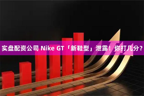 实盘配资公司 Nike GT「新鞋型」泄露！你打几分？