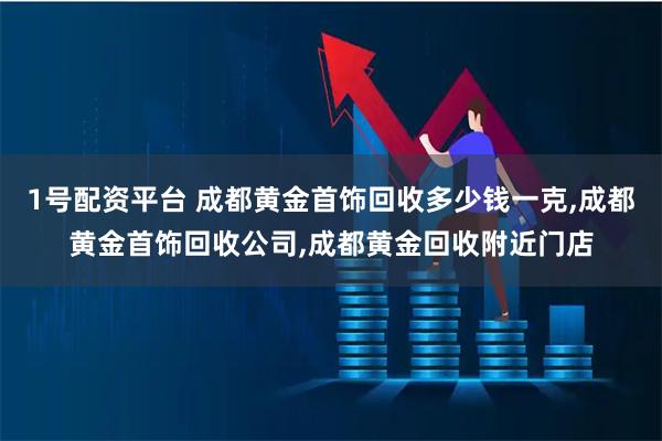 1号配资平台 成都黄金首饰回收多少钱一克,成都黄金首饰回收公司,成都黄金回收附近门店