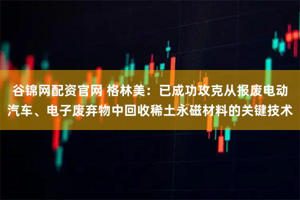 谷锦网配资官网 格林美：已成功攻克从报废电动汽车、电子废弃物中回收稀土永磁材料的关键技术