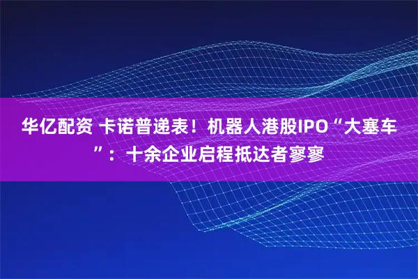 华亿配资 卡诺普递表！机器人港股IPO“大塞车”：十余企业启程抵达者寥寥