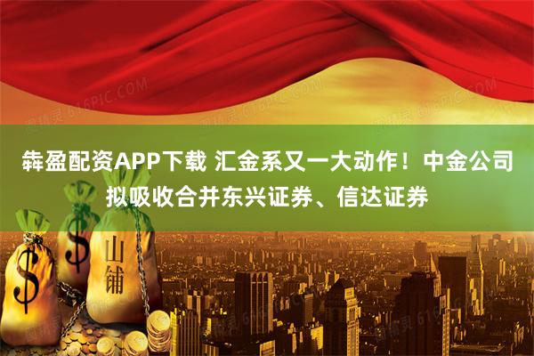 犇盈配资APP下载 汇金系又一大动作！中金公司拟吸收合并东兴证券、信达证券