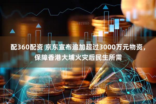 配360配资 京东宣布追加超过3000万元物资，保障香港大埔火灾后民生所需
