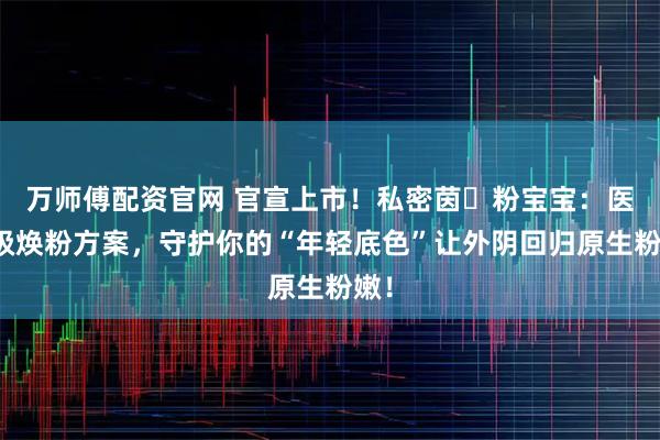 万师傅配资官网 官宣上市！私密茵・粉宝宝：医用级焕粉方案，守护你的“年轻底色”让外阴回归原生粉嫩！