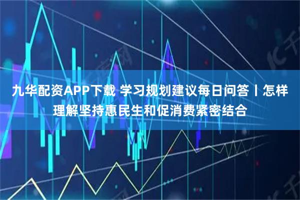 九华配资APP下载 学习规划建议每日问答丨怎样理解坚持惠民生和促消费紧密结合