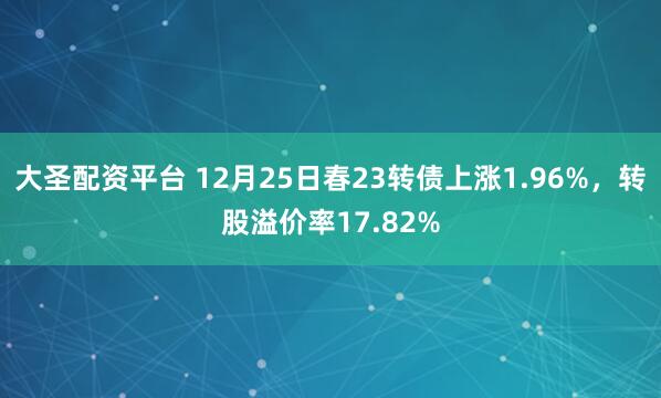 大圣配资平台 12月25日春23转债上涨1.96%，转股溢价率17.82%
