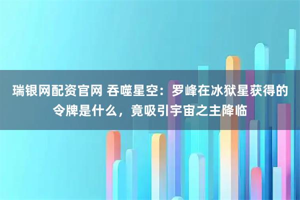 瑞银网配资官网 吞噬星空:罗峰在冰狱星获得的令牌是什么,竟吸引宇宙之主降临