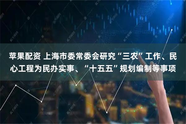苹果配资 上海市委常委会研究“三农”工作、民心工程为民办实事、“十五五”规划编制等事项