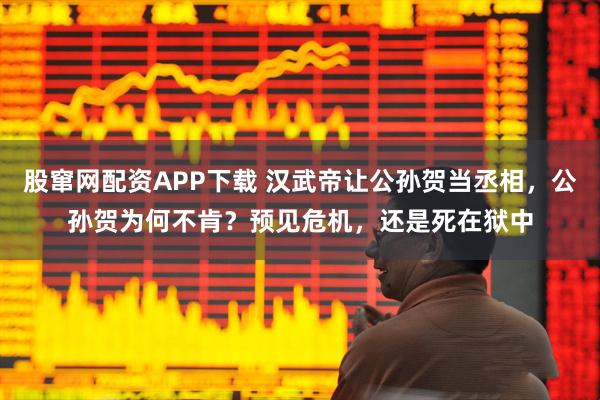 股窜网配资APP下载 汉武帝让公孙贺当丞相,公孙贺为何不肯?预见危机,还是死在狱中