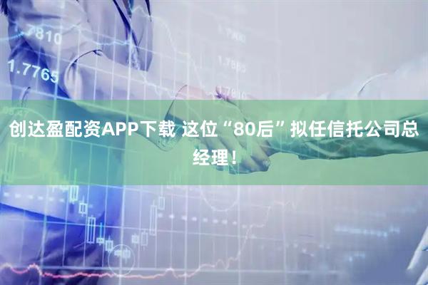 创达盈配资APP下载 这位“80后”拟任信托公司总经理！