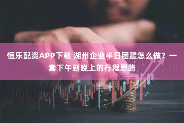 恒乐配资APP下载 湖州企业半日团建怎么做？一套下午到晚上的行程思路