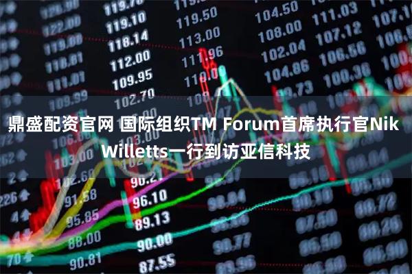 鼎盛配资官网 国际组织TM Forum首席执行官Nik Willetts一行到访亚信科技