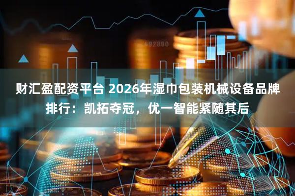 财汇盈配资平台 2026年湿巾包装机械设备品牌排行：凯拓夺冠，优一智能紧随其后