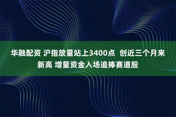华融配资 沪指放量站上3400点  创近三个月来新高 增量资金入场追捧赛道股
