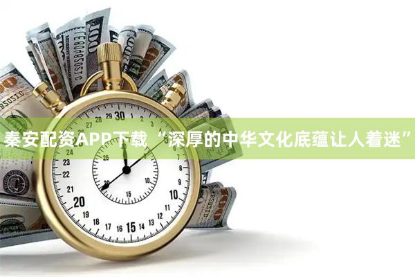 秦安配资APP下载 “深厚的中华文化底蕴让人着迷”