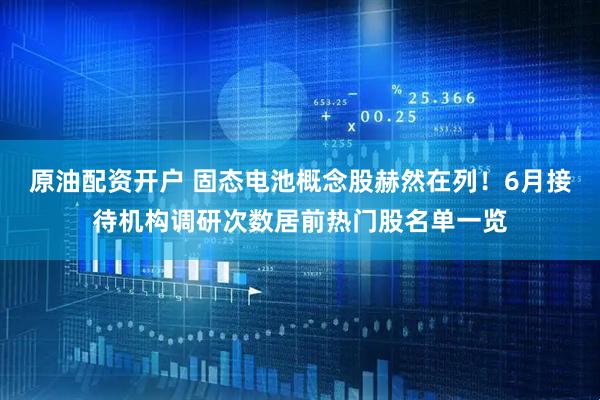原油配资开户 固态电池概念股赫然在列！6月接待机构调研次数居前热门股名单一览