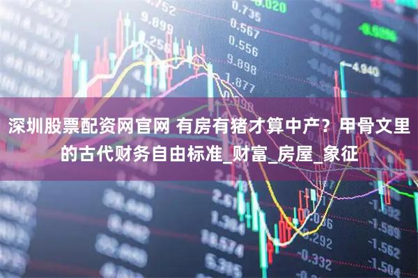 深圳股票配资网官网 有房有猪才算中产？甲骨文里的古代财务自由标准_财富_房屋_象征