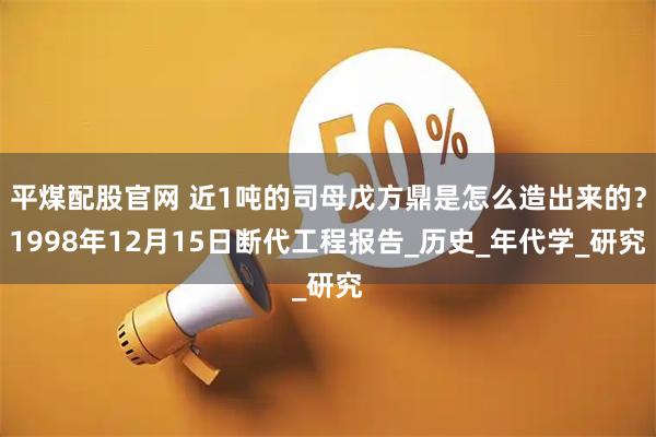 平煤配股官网 近1吨的司母戊方鼎是怎么造出来的？1998年12月15日断代工程报告_历史_年代学_研究
