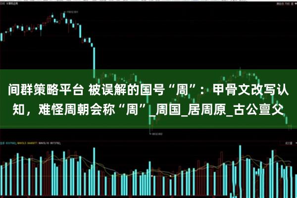 间群策略平台 被误解的国号“周”：甲骨文改写认知，难怪周朝会称“周”_周国_居周原_古公亶父