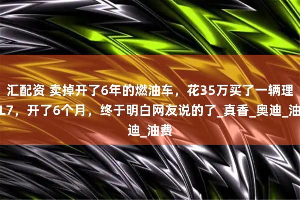 汇配资 卖掉开了6年的燃油车,花35万买了一辆理想L7,开了6个月,终于明白网友说的了_真香_奥迪_油费
