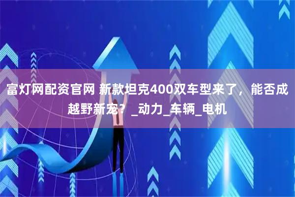 富灯网配资官网 新款坦克400双车型来了，能否成越野新宠？_动力_车辆_电机