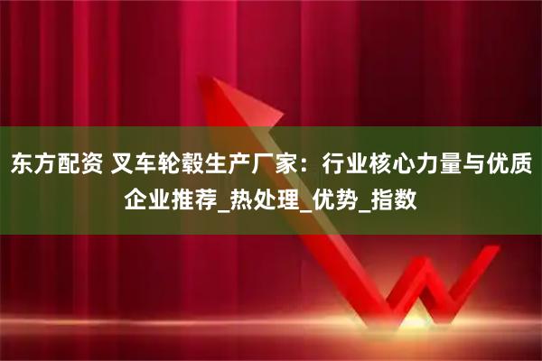 东方配资 叉车轮毂生产厂家：行业核心力量与优质企业推荐_热处理_优势_指数
