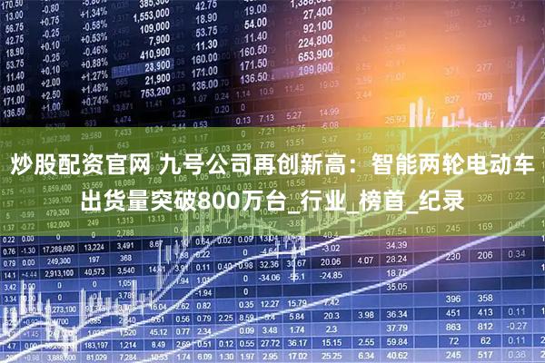 炒股配资官网 九号公司再创新高：智能两轮电动车出货量突破800万台_行业_榜首_纪录