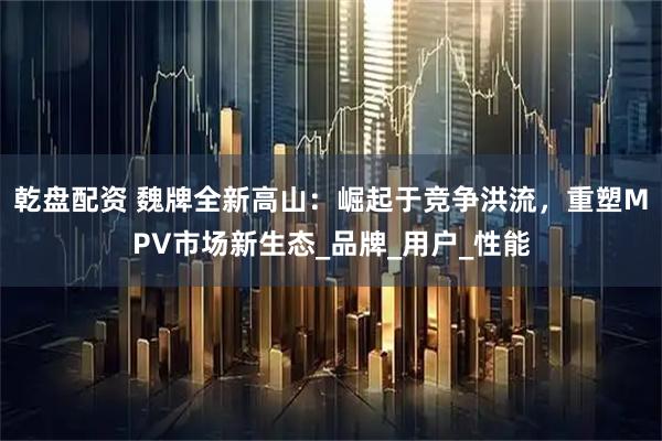 乾盘配资 魏牌全新高山：崛起于竞争洪流，重塑MPV市场新生态_品牌_用户_性能