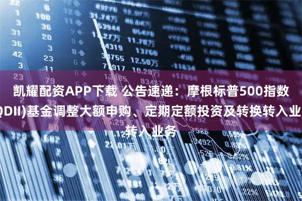 凯耀配资APP下载 公告速递：摩根标普500指数(QDII)基金调整大额申购、定期定额投资及转换转入业务