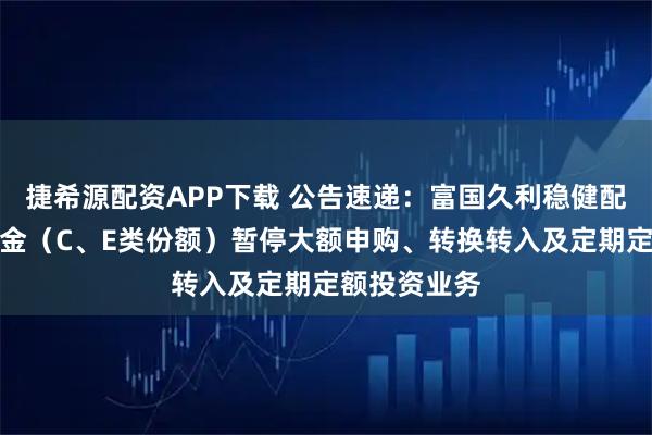 捷希源配资APP下载 公告速递：富国久利稳健配置混合型基金（C、E类份额）暂停大额申购、转换转入及定期定额投资业务