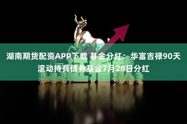 湖南期货配资APP下载 基金分红：华富吉禄90天滚动持有债券基金7月28日分红