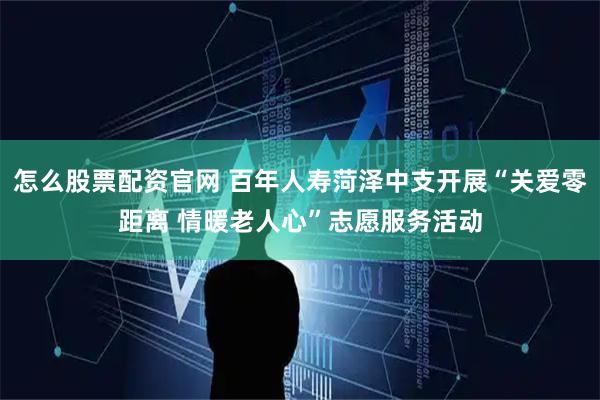 怎么股票配资官网 百年人寿菏泽中支开展“关爱零距离 情暖老人心”志愿服务活动