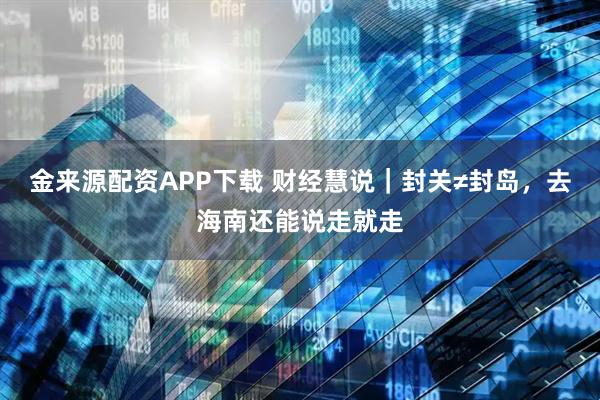 金来源配资APP下载 财经慧说｜封关≠封岛，去海南还能说走就走