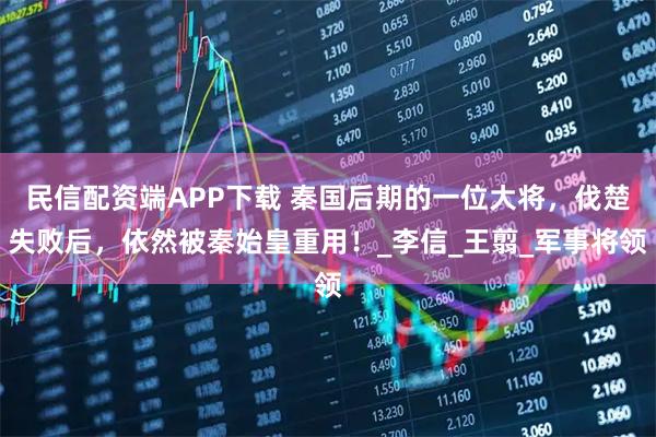 民信配资端APP下载 秦国后期的一位大将,伐楚失败后,依然被秦始皇重用!_李信_王翦_军事将领