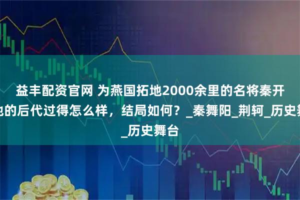 益丰配资官网 为燕国拓地2000余里的名将秦开，他的后代过得怎么样，结局如何？_秦舞阳_荆轲_历史舞台
