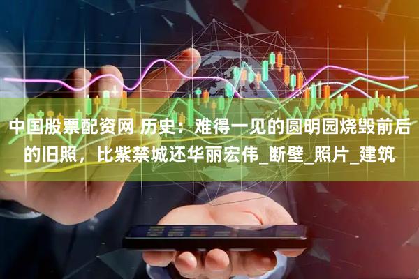 中国股票配资网 历史：难得一见的圆明园烧毁前后的旧照，比紫禁城还华丽宏伟_断壁_照片_建筑