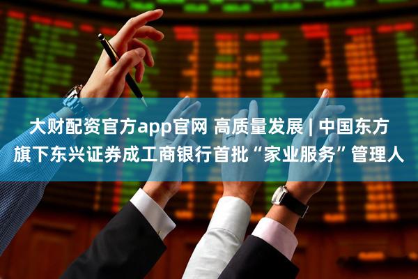 大财配资官方app官网 高质量发展 | 中国东方旗下东兴证券成工商银行首批“家业服务”管理人