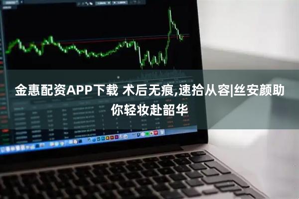金惠配资APP下载 术后无痕,速拾从容|丝安颜助你轻妆赴韶华